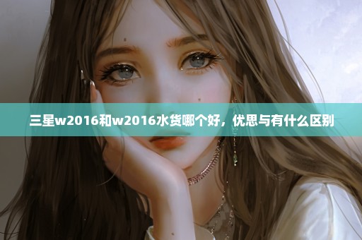 三星w2016和w2016水货哪个好，优思与有什么区别