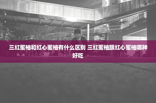 三红蜜柚和红心蜜柚有什么区别 三红蜜柚跟红心蜜柚哪种好吃