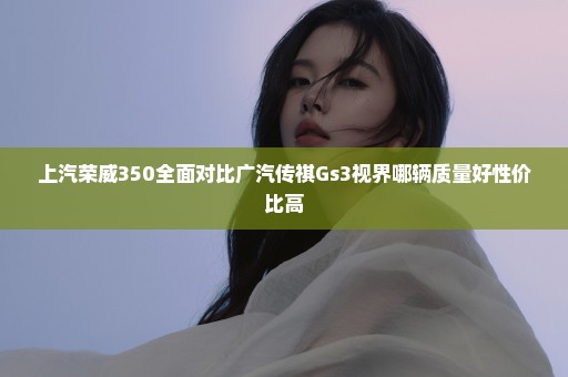 上汽荣威350全面对比广汽传祺Gs3视界哪辆质量好性价比高