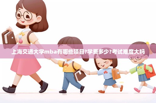 上海交通大学mba有哪些项目?学费多少?考试难度大吗