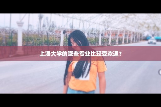 上海大学的哪些专业比较受欢迎？