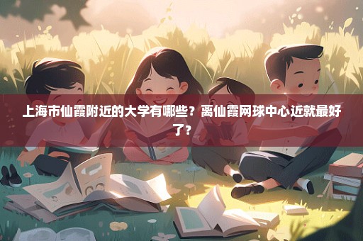 上海市仙霞附近的大学有哪些？离仙霞网球中心近就最好了？