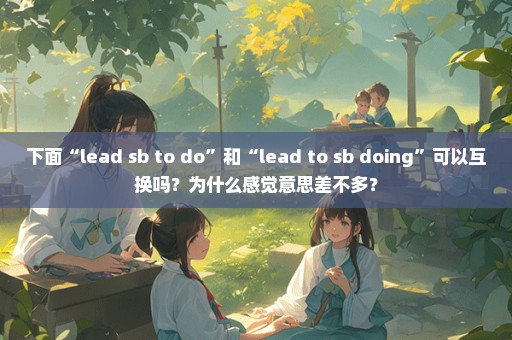 下面“lead sb to do”和“lead to sb doing”可以互换吗？为什么感觉意思差不多？