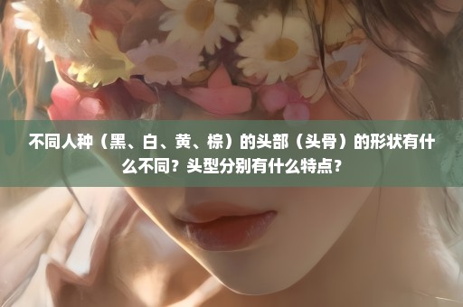 不同人种（黑、白、黄、棕）的头部（头骨）的形状有什么不同？头型分别有什么特点？