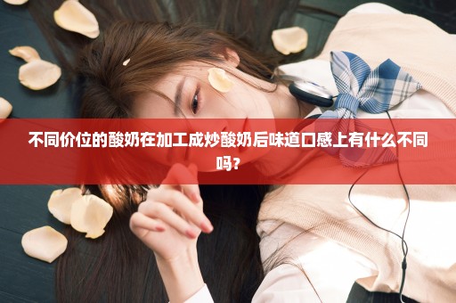 不同价位的酸奶在加工成炒酸奶后味道口感上有什么不同吗？