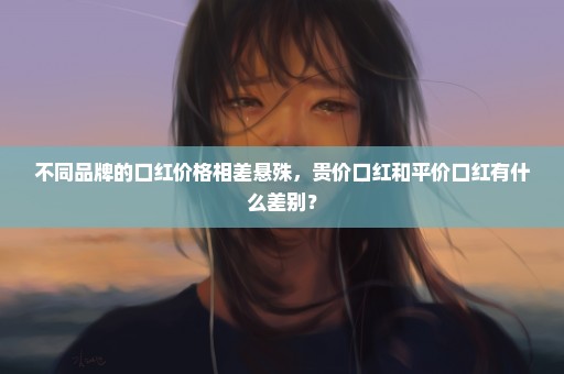 不同品牌的口红价格相差悬殊，贵价口红和平价口红有什么差别？