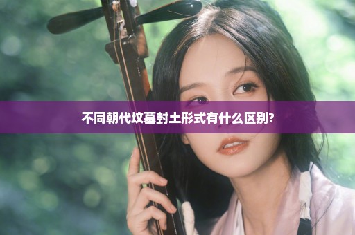 不同朝代坟墓封土形式有什么区别?