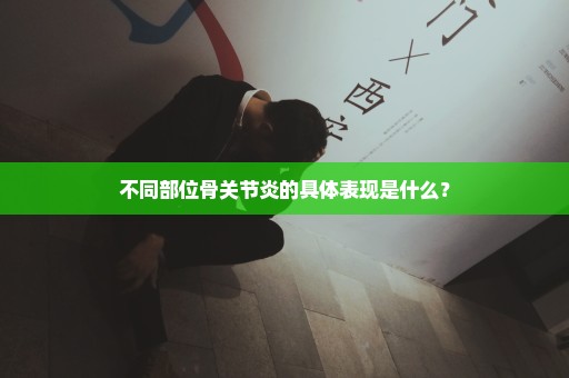 不同部位骨关节炎的具体表现是什么？