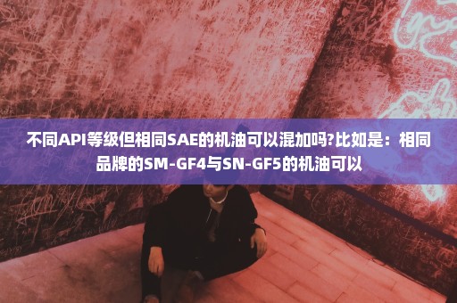 不同API等级但相同SAE的机油可以混加吗?比如是：相同品牌的SM-GF4与SN-GF5的机油可以