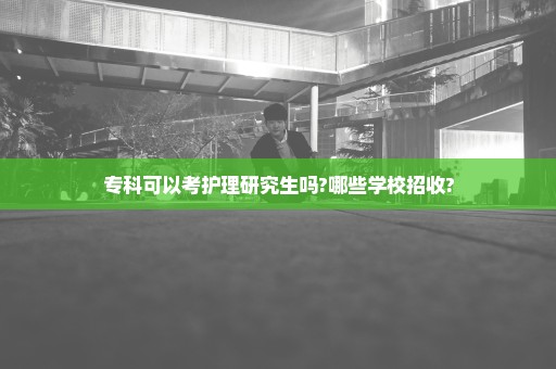 专科可以考护理研究生吗?哪些学校招收?