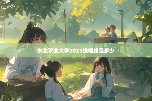 东北农业大学2023投档线是多少