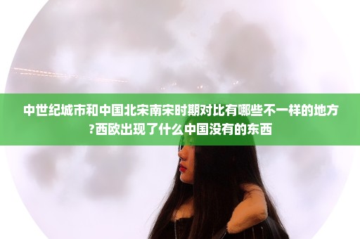 中世纪城市和中国北宋南宋时期对比有哪些不一样的地方?西欧出现了什么中国没有的东西