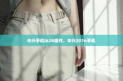 中兴手机l628操作，中兴2016手机 