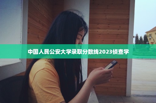 中国人民公安大学录取分数线2023侦查学