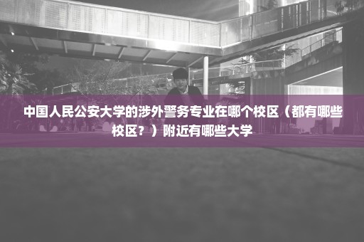 中国人民公安大学的涉外警务专业在哪个校区（都有哪些校区？）附近有哪些大学