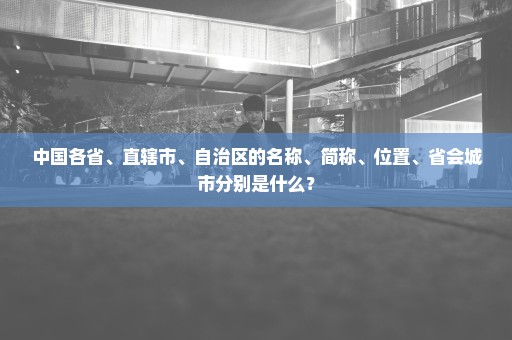 中国各省、直辖市、自治区的名称、简称、位置、省会城市分别是什么？