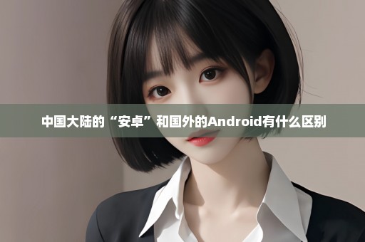 中国大陆的“安卓”和国外的Android有什么区别