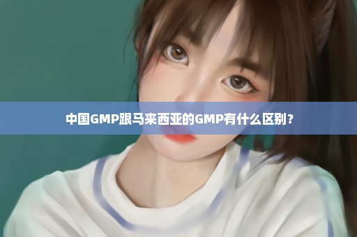 中国GMP跟马来西亚的GMP有什么区别？