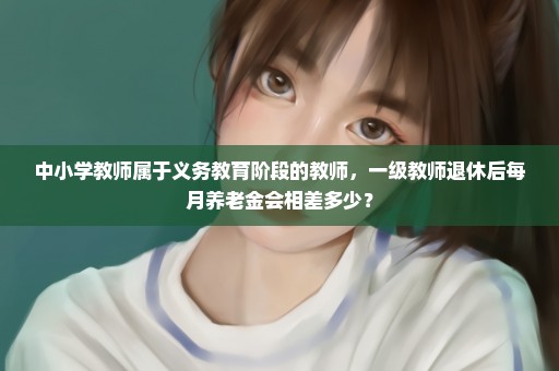 中小学教师属于义务教育阶段的教师，一级教师退休后每月养老金会相差多少？