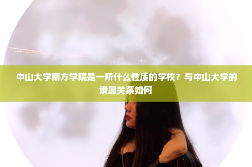 中山大学南方学院是一所什么性质的学校？与中山大学的隶属关系如何