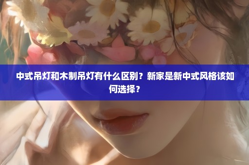 中式吊灯和木制吊灯有什么区别？新家是新中式风格该如何选择？