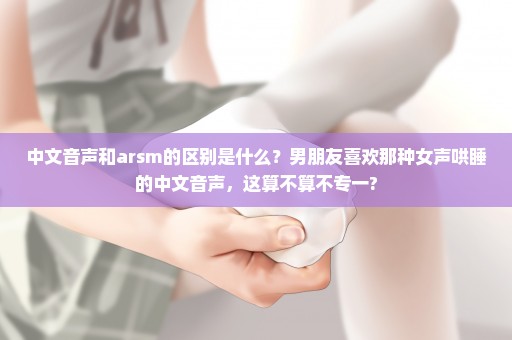 中文音声和arsm的区别是什么？男朋友喜欢那种女声哄睡的中文音声，这算不算不专一?