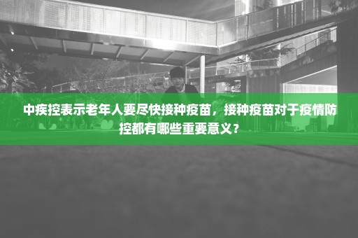 中疾控表示老年人要尽快接种疫苗，接种疫苗对于疫情防控都有哪些重要意义？