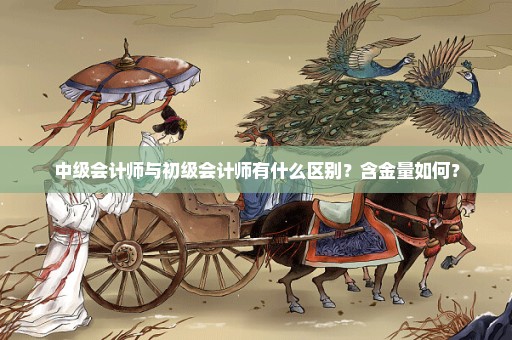 中级会计师与初级会计师有什么区别？含金量如何？