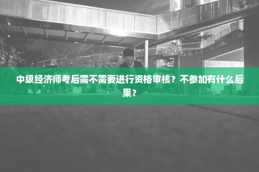 中级经济师考后需不需要进行资格审核？不参加有什么后果？