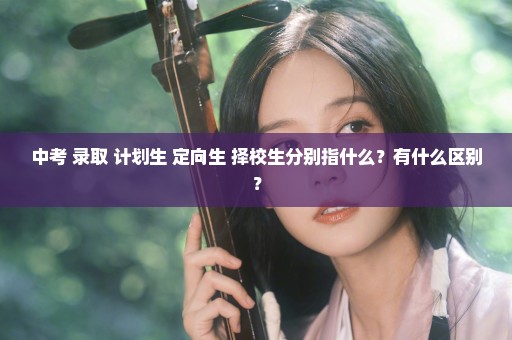 中考 录取 计划生 定向生 择校生分别指什么？有什么区别？