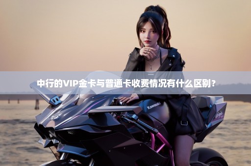 中行的VIP金卡与普通卡收费情况有什么区别？