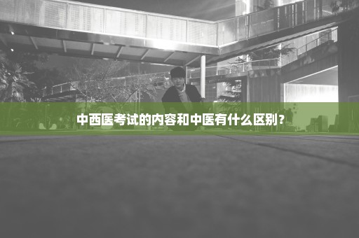 中西医考试的内容和中医有什么区别？