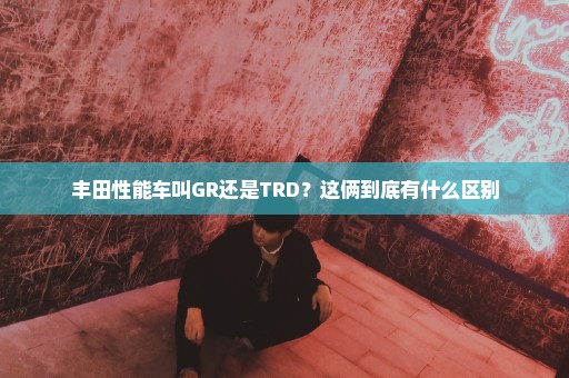 丰田性能车叫GR还是TRD？这俩到底有什么区别