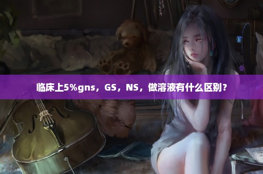 临床上5%gns，GS，NS，做溶液有什么区别？