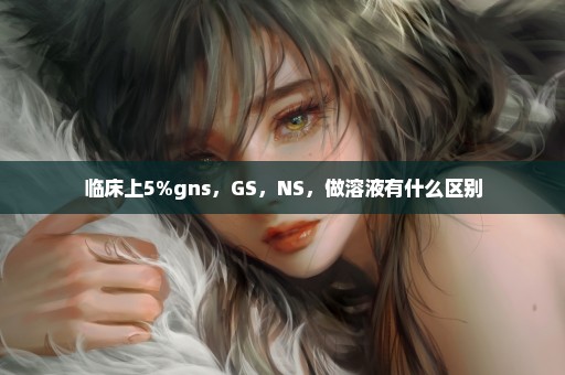 临床上5%gns，GS，NS，做溶液有什么区别