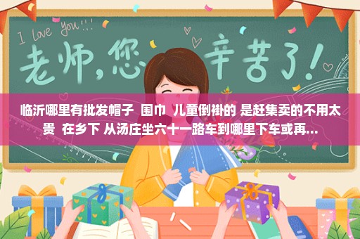 临沂哪里有批发帽子  围巾  儿童倒褂的 是赶集卖的不用太贵  在乡下 从汤庄坐六十一路车到哪里下车或再...