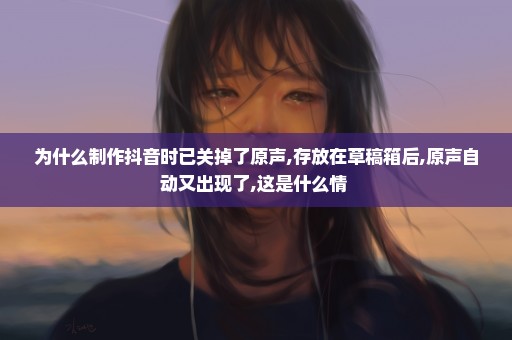 为什么制作抖音时已关掉了原声,存放在草稿箱后,原声自动又出现了,这是什么情+