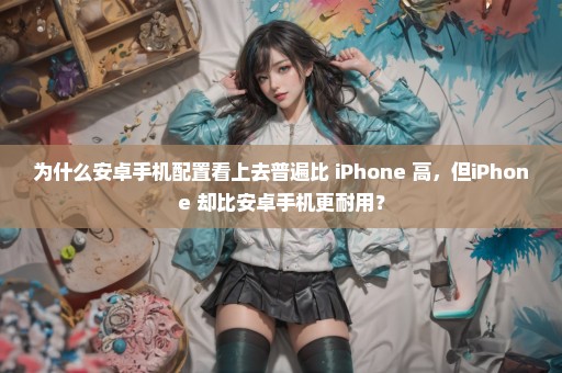 为什么安卓手机配置看上去普遍比 iPhone 高，但iPhone 却比安卓手机更耐用？