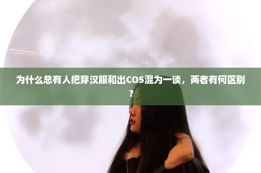 为什么总有人把穿汉服和出COS混为一谈，两者有何区别？