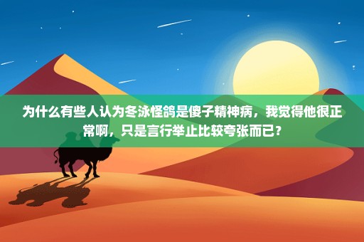 为什么有些人认为冬泳怪鸽是傻子精神病，我觉得他很正常啊，只是言行举止比较夸张而已？