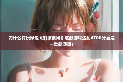 为什么有玩家说《刺激战场》这款游戏达到4700分后是一款新游戏？