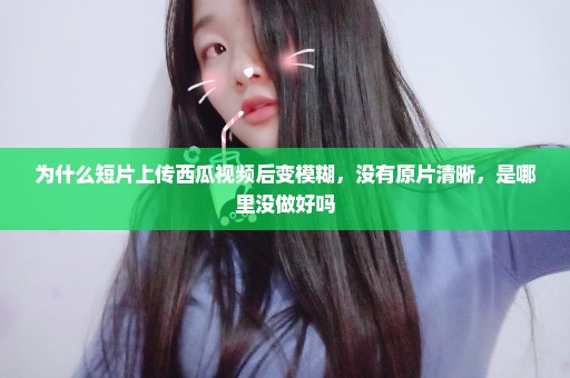 为什么短片上传西瓜视频后变模糊，没有原片清晰，是哪里没做好吗