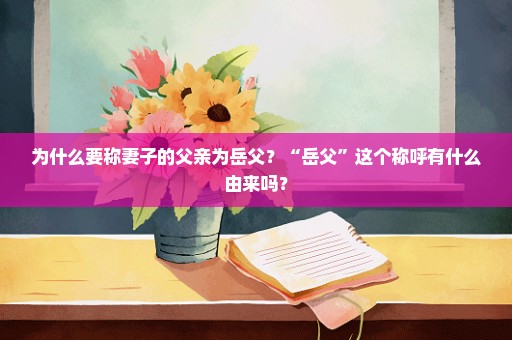 为什么要称妻子的父亲为岳父？“岳父”这个称呼有什么由来吗？