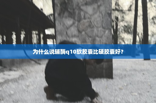 为什么说辅酶q10软胶囊比硬胶囊好？