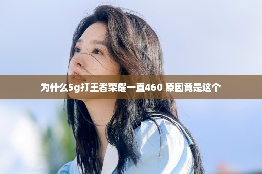 为什么5g打王者荣耀一直460 原因竟是这个