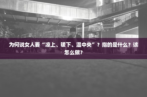 为何说女人要“凉上、暖下、温中央”？指的是什么？该怎么做？