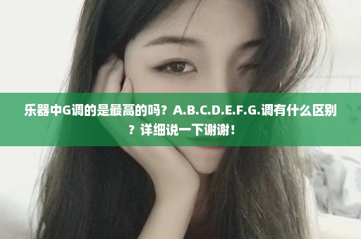 乐器中G调的是最高的吗？A.B.C.D.E.F.G.调有什么区别？详细说一下谢谢！