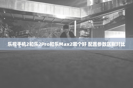 乐视手机2和乐2Pro和乐Max2哪个好 配置参数区别对比