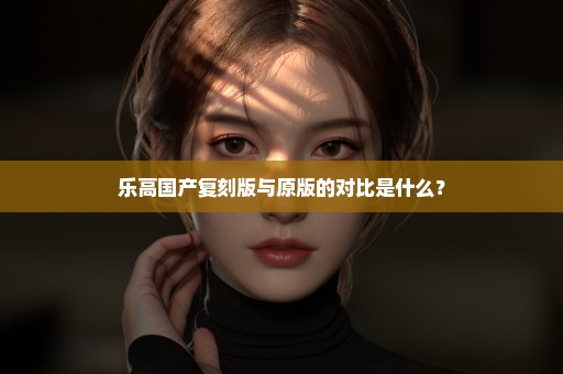 乐高国产复刻版与原版的对比是什么？