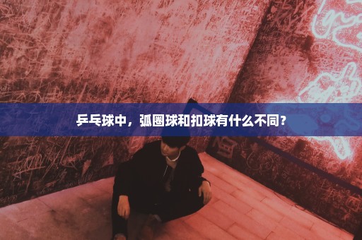 乒乓球中，弧圈球和扣球有什么不同？